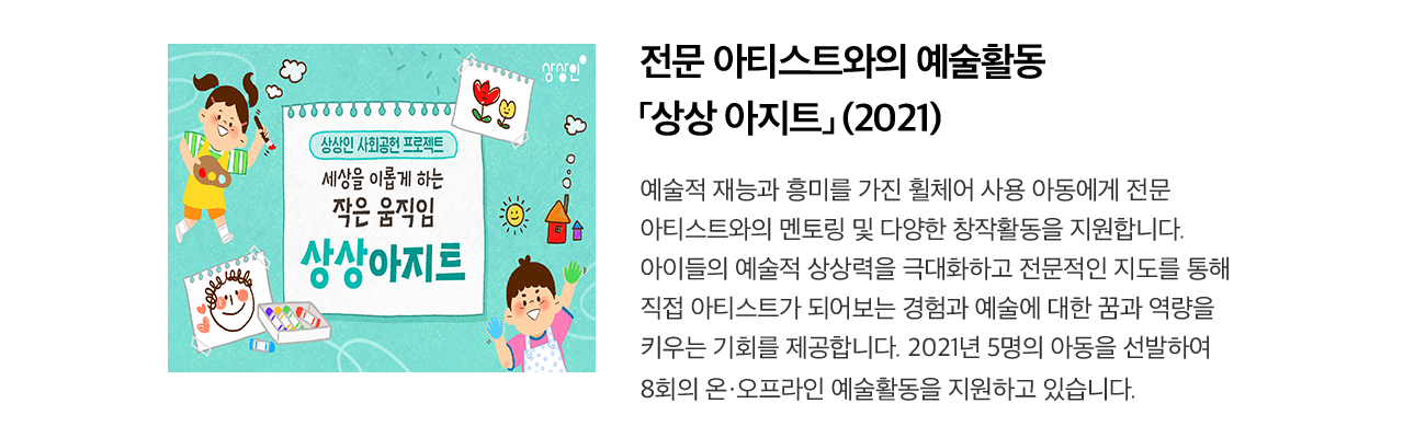 전문 아티스트와의 예술활동 「상상 아지트」 (2021) 예술적 재능과 흥미를 가진 휠체어 사용 아동에게 전문 아티스트와의 멘토링 및 다양한 창작활동을 지원합니다. 아이들의 예술적 상상력을 극대화하고 전문적인 지도를 통해 직접 아티스트가 되어보는 경험과 예술에 대한 꿈과 역량을 키우는 기회를 제공합니다. 2021년 5명의 아동을 선발하여 8회의 온·오프라인 예술활동을 지원하고 있습니다.